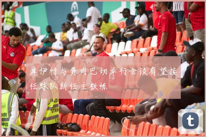 库伊特与费内巴切举行会谈有望接任球队新任主教练