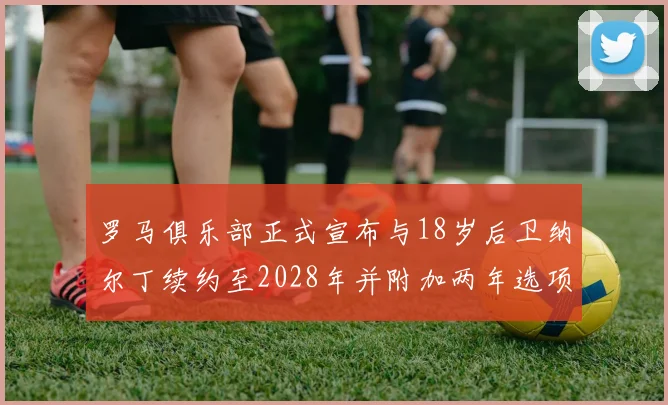 罗马俱乐部正式宣布与18岁后卫纳尔丁续约至2028年并附加两年选项
