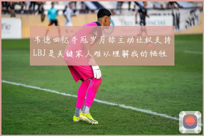 韦德回忆夺冠岁月称主动让权支持LBJ是关键家人难以理解我的牺牲