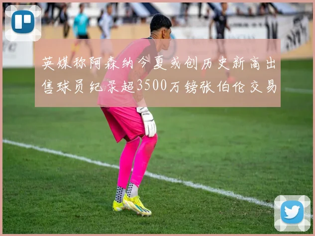 英媒称阿森纳今夏或创历史新高出售球员纪录超3500万镑张伯伦交易