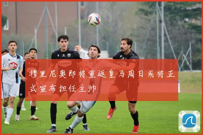 穆里尼奥即将重返皇马周日或将正式宣布担任主帅