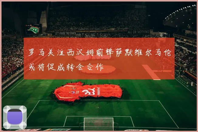 罗马关注西汉姆前锋萨默维尔马伦或将促成转会合作