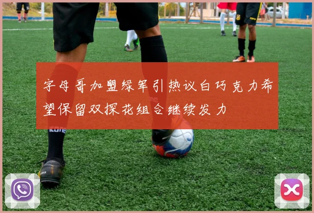 字母哥加盟绿军引热议白巧克力希望保留双探花组合继续发力