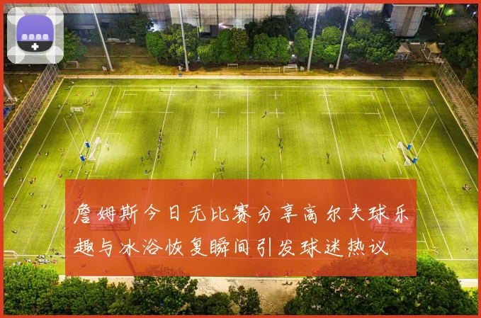 詹姆斯今日无比赛分享高尔夫球乐趣与冰浴恢复瞬间引发球迷热议