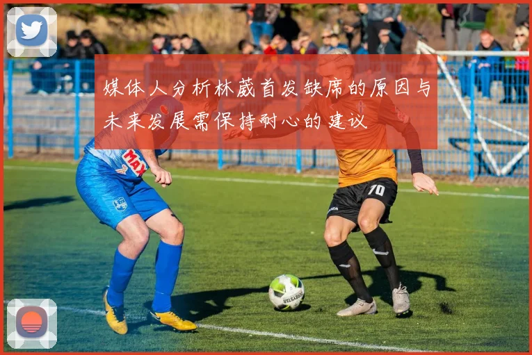 媒体人分析林葳首发缺席的原因与未来发展需保持耐心的建议