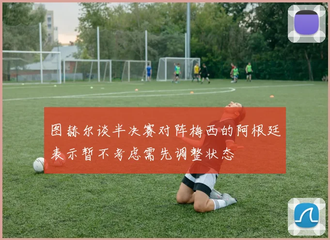 图赫尔谈半决赛对阵梅西的阿根廷表示暂不考虑需先调整状态