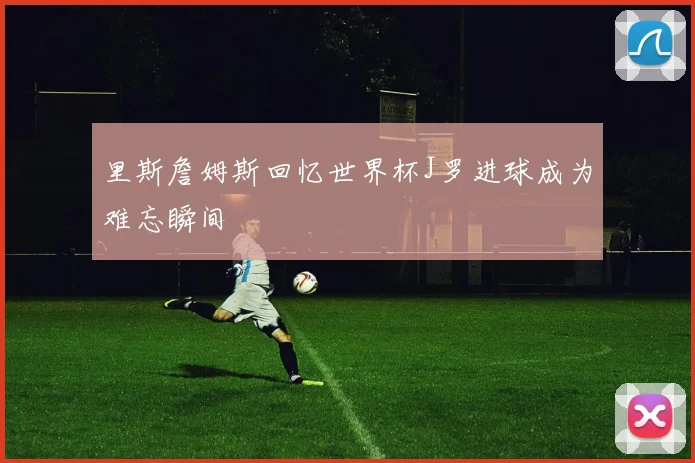 里斯詹姆斯回忆世界杯J罗进球成为难忘瞬间