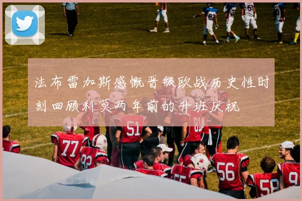 法布雷加斯感慨晋级欧战历史性时刻回顾科莫两年前的升班庆祝