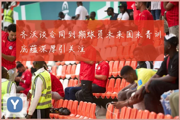 齐沃谈合同到期球员未来国米青训底蕴深厚引关注