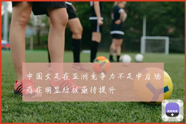 中国女足在亚洲竞争力不足中后场存在明显短板亟待提升
