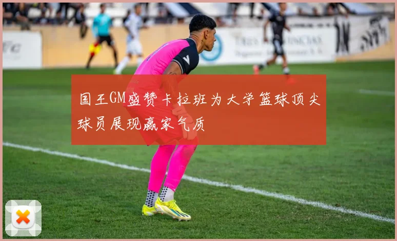 国王GM盛赞卡拉班为大学篮球顶尖球员展现赢家气质