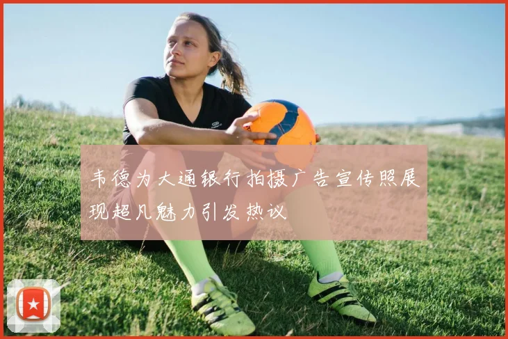 韦德为大通银行拍摄广告宣传照展现超凡魅力引发热议