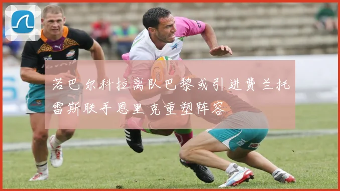 若巴尔科拉离队巴黎或引进费兰托雷斯联手恩里克重塑阵容