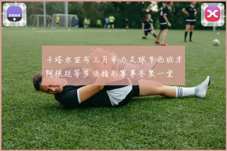 卡塔尔宣布三月举办足球节西班牙阿根廷等多场精彩赛事齐聚一堂