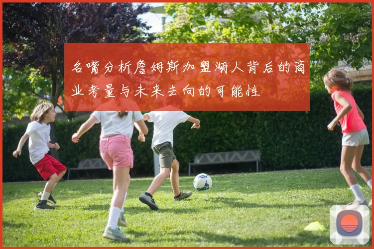 名嘴分析詹姆斯加盟湖人背后的商业考量与未来去向的可能性