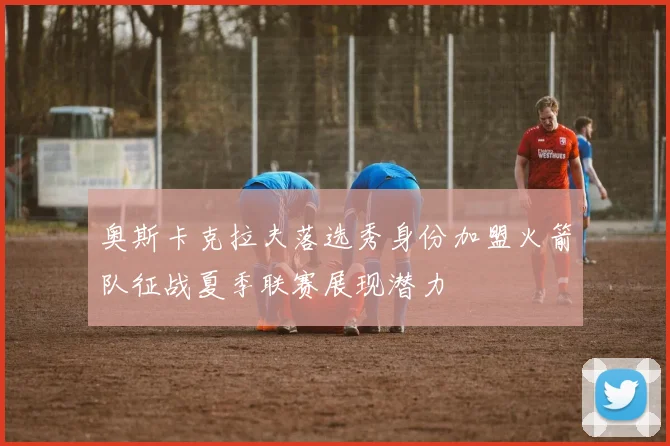 奥斯卡克拉夫落选秀身份加盟火箭队征战夏季联赛展现潜力