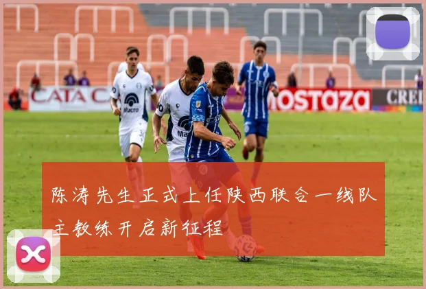 陈涛先生正式上任陕西联合一线队主教练开启新征程