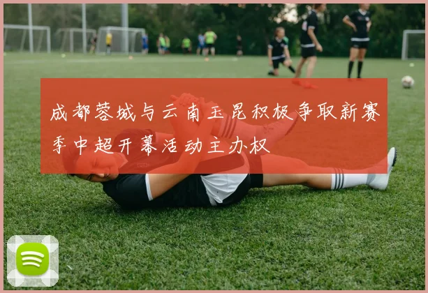 成都蓉城与云南玉昆积极争取新赛季中超开幕活动主办权