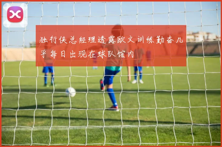 独行侠总经理透露欧文训练勤奋几乎每日出现在球队馆内